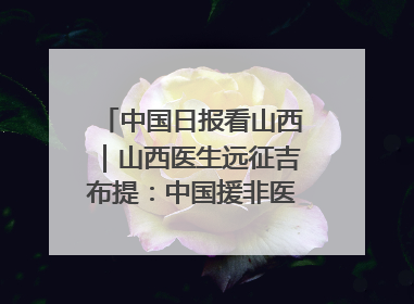 中国日报看山西｜山西医生远征吉布提：中国援非医疗队克服挑战救助非洲患者