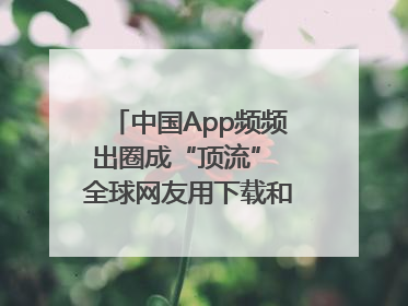 中国App频频出圈成“顶流” 全球网友用下载和消费投出信任票