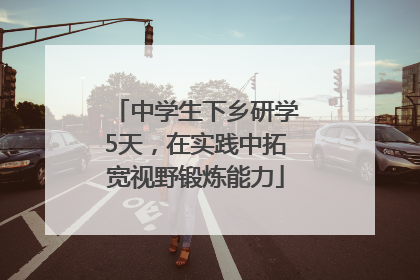 中学生下乡研学5天，在实践中拓宽视野锻炼能力