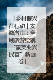 乡村振兴在行动｜安徽潜山：全域旅游绘就“景美业兴民富”新画卷