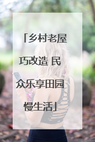 乡村老屋巧改造 民众乐享田园慢生活