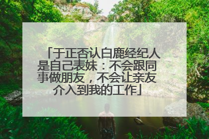 于正否认白鹿经纪人是自己表妹：不会跟同事做朋友，不会让亲友介入到我的工作