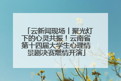 云新闻现场丨聚光灯下的心灵共振！云南省第十四届大学生心理情景剧决赛燃情开演