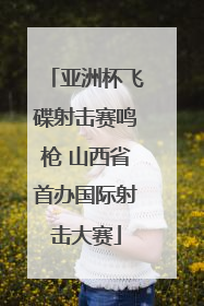 亚洲杯飞碟射击赛鸣枪 山西省首办国际射击大赛