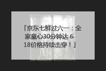 京东七鲜过六一：全家童心30分钟达 618价格持续击穿！