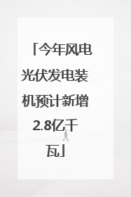 今年风电光伏发电装机预计新增2.8亿千瓦