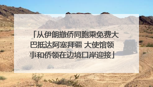从伊朗撤侨同胞乘免费大巴抵达阿塞拜疆 大使馆领事和侨领在边境口岸迎接