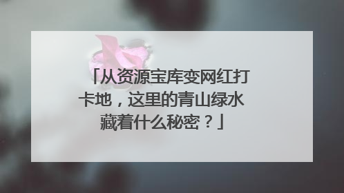 从资源宝库变网红打卡地，这里的青山绿水藏着什么秘密？