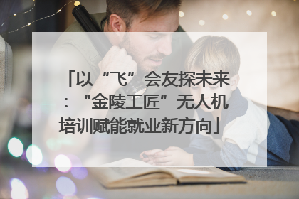 以“飞”会友探未来：“金陵工匠”无人机培训赋能就业新方向