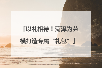 以礼相待！菏泽为劳模打造专属“礼包”