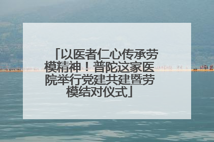 以医者仁心传承劳模精神！普陀这家医院举行党建共建暨劳模结对仪式
