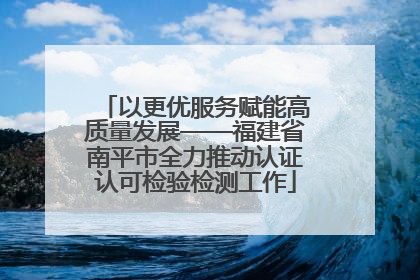 以更优服务赋能高质量发展——福建省南平市全力推动认证认可检验检测工作