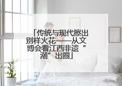 传统与现代擦出别样火花——从文博会看江西非遗“潮”出圈