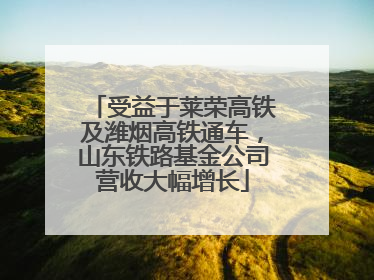 受益于莱荣高铁及潍烟高铁通车，山东铁路基金公司营收大幅增长