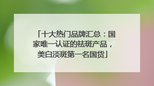 十大热门品牌汇总：国家唯一认证的祛斑产品，美白淡斑第一名国货