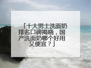 十大男士洗面奶排名口碑揭晓，国产洗面奶哪个好用又便宜？