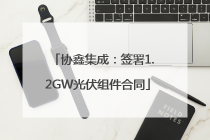 协鑫集成：签署1.2GW光伏组件合同
