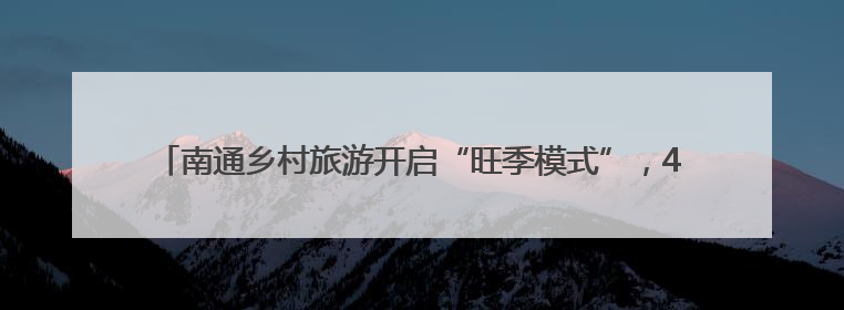 南通乡村旅游开启“旺季模式”，40项特色活动激发乡村旅游消费潜力