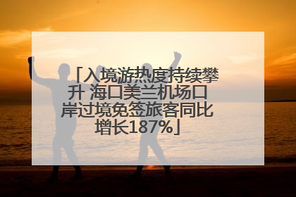 入境游热度持续攀升 海口美兰机场口岸过境免签旅客同比增长187%