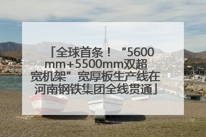全球首条！“5600mm+5500mm双超宽机架”宽厚板生产线在河南钢铁集团全线贯通