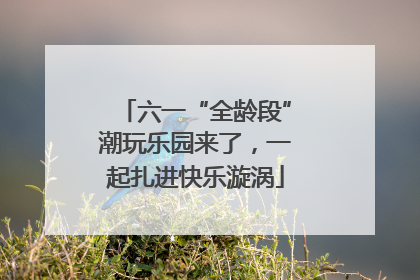 六一“全龄段”潮玩乐园来了，一起扎进快乐漩涡