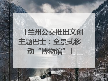 兰州公交推出文创主题巴士：全景式移动“博物馆”