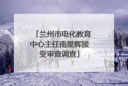 兰州市电化教育中心主任南星辉接受审查调查