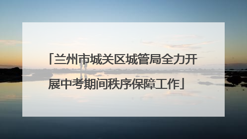 兰州市城关区城管局全力开展中考期间秩序保障工作