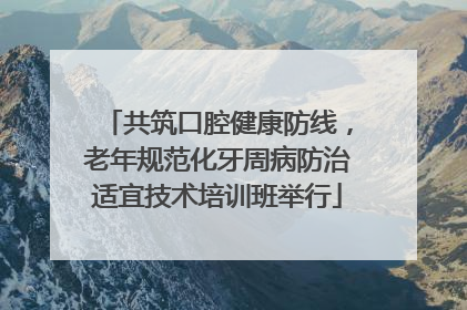 共筑口腔健康防线，老年规范化牙周病防治适宜技术培训班举行
