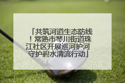 共筑河道生态防线！常熟市琴川街道珠江社区开展巡河护河守护碧水清流行动