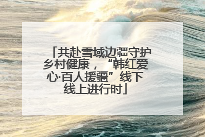 共赴雪域边疆守护乡村健康，“韩红爱心·百人援疆”线下线上进行时
