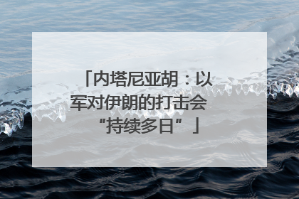 内塔尼亚胡：以军对伊朗的打击会“持续多日”