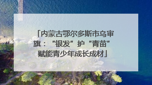 内蒙古鄂尔多斯市乌审旗：“银发”护“青苗” 赋能青少年成长成材
