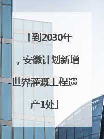 到2030年，安徽计划新增世界灌溉工程遗产1处