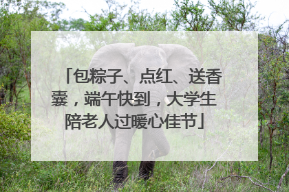 包粽子、点红、送香囊，端午快到，大学生陪老人过暖心佳节