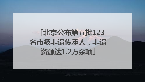 北京公布第五批123名市级非遗传承人，非遗资源达1.2万余项