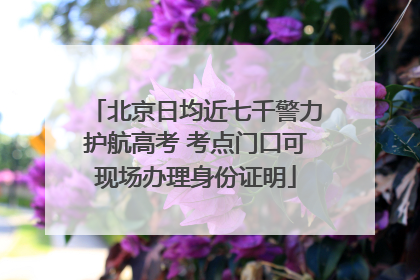 北京日均近七千警力护航高考 考点门口可现场办理身份证明