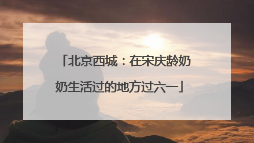 北京西城：在宋庆龄奶奶生活过的地方过六一