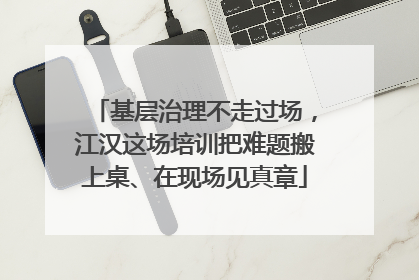 基层治理不走过场，江汉这场培训把难题搬上桌、在现场见真章