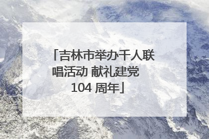吉林市举办千人联唱活动 献礼建党 104 周年