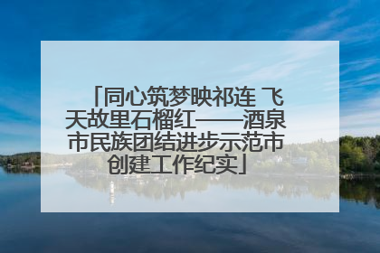 同心筑梦映祁连 飞天故里石榴红——酒泉市民族团结进步示范市创建工作纪实