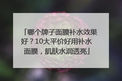 哪个牌子面膜补水效果好？10大平价好用补水面膜，肌肤水润透亮