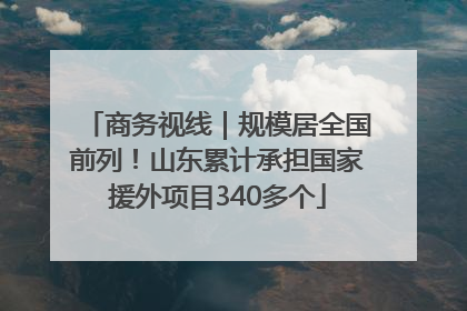 商务视线｜规模居全国前列！山东累计承担国家援外项目340多个
