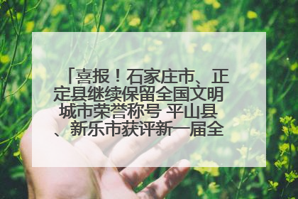 喜报！石家庄市、正定县继续保留全国文明城市荣誉称号 平山县、新乐市获评新一届全国文明城市