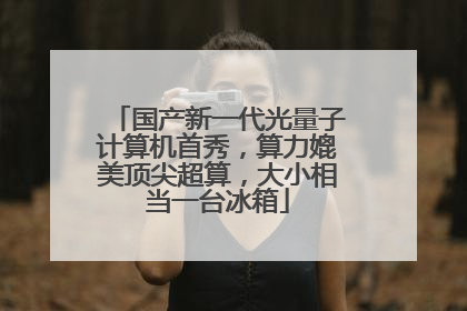 国产新一代光量子计算机首秀，算力媲美顶尖超算，大小相当一台冰箱