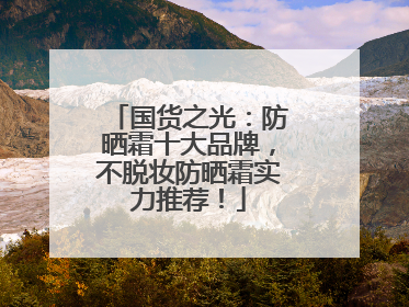 国货之光：防晒霜十大品牌，不脱妆防晒霜实力推荐！