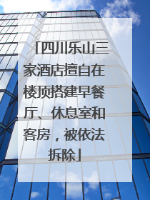 四川乐山三家酒店擅自在楼顶搭建早餐厅、休息室和客房，被依法拆除