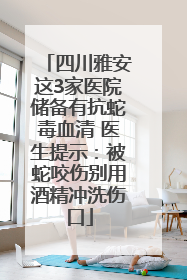 四川雅安这3家医院储备有抗蛇毒血清 医生提示：被蛇咬伤别用酒精冲洗伤口