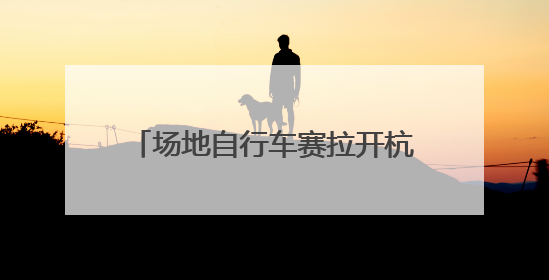 场地自行车赛拉开杭州市运会序幕，追风少年齐聚瓶窑古镇