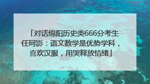对话绵阳历史类666分考生任珂影：语文数学是优势学科，喜欢汉服，用哭释放情绪